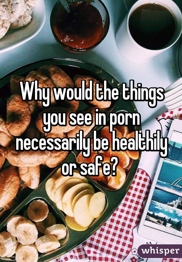 Why would the things you see in porn necessarily be healthily or safe? 