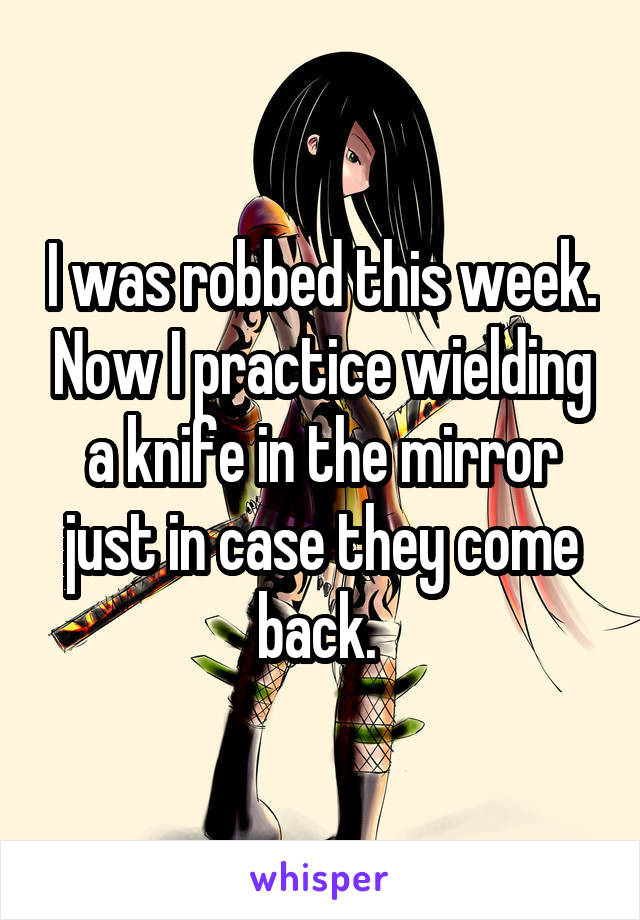 I was robbed this week. Now I practice wielding a knife in the mirror just in case they come back. 