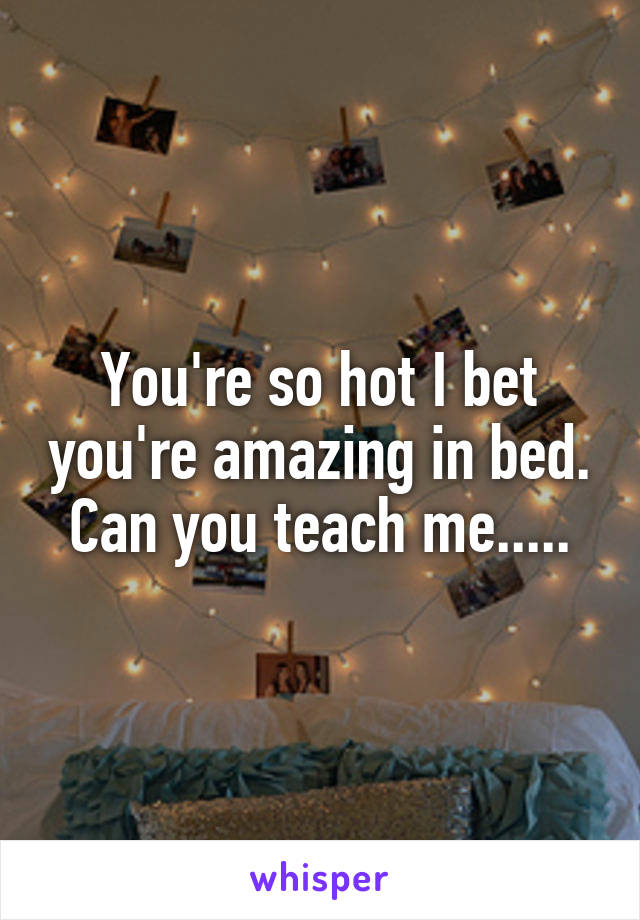 You're so hot I bet you're amazing in bed. Can you teach me.....