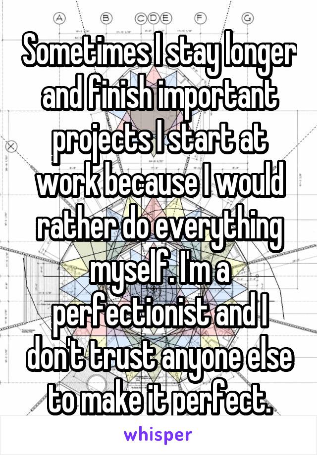 Sometimes I stay longer and finish important projects I start at work because I would rather do everything myself. I'm a perfectionist and I don't trust anyone else to make it perfect.