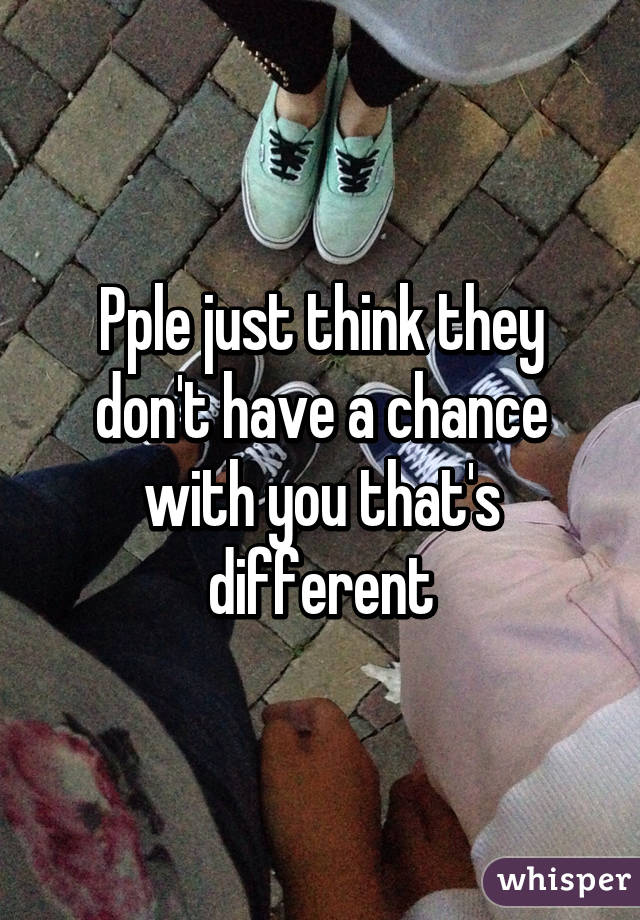 Pple just think they don't have a chance with you that's different