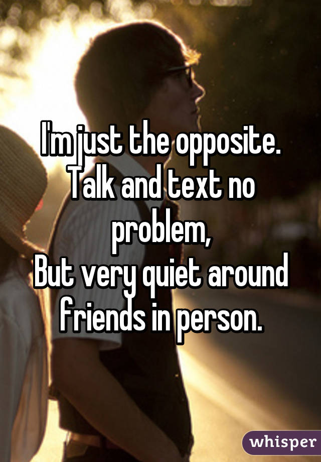 I'm just the opposite.
Talk and text no problem,
But very quiet around friends in person.