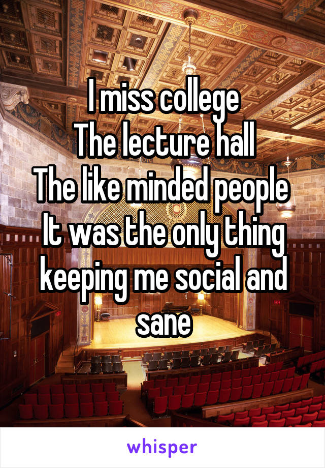 I miss college
The lecture hall
The like minded people 
It was the only thing keeping me social and sane
