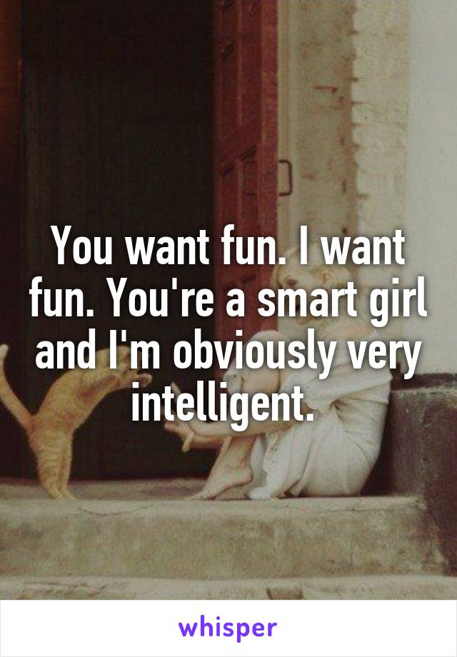 You want fun. I want fun. You're a smart girl and I'm obviously very intelligent. 