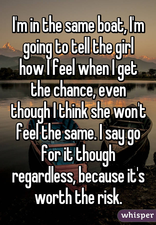 I'm in the same boat, I'm going to tell the girl how I feel when I get the chance, even though I think she won't feel the same. I say go for it though regardless, because it's worth the risk.