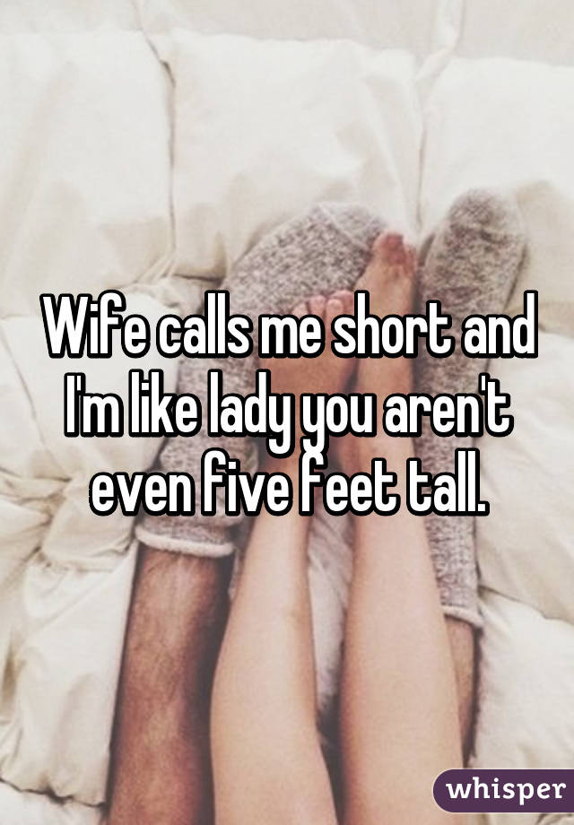 Wife calls me short and I'm like lady you aren't even five feet tall.
