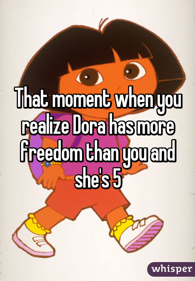 That moment when you realize Dora has more freedom than you and she's 5