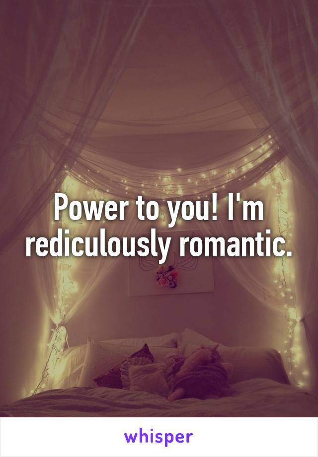 Power to you! I'm rediculously romantic.