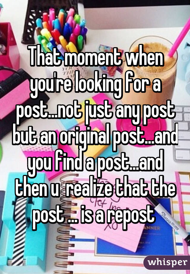 That moment when you're looking for a post...not just any post but an original post...and you find a post...and then u  realize that the post ... is a repost 