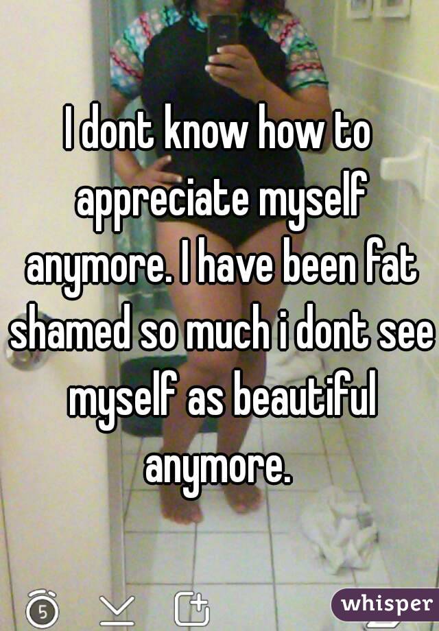 I dont know how to appreciate myself anymore. I have been fat shamed so much i dont see myself as beautiful anymore. 