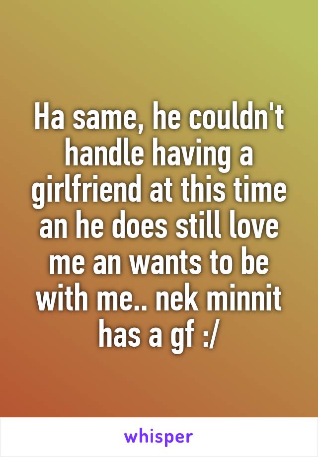 Ha same, he couldn't handle having a girlfriend at this time an he does still love me an wants to be with me.. nek minnit has a gf :/