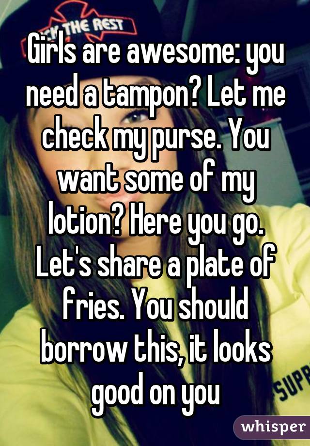 Girls are awesome: you need a tampon? Let me check my purse. You want some of my lotion? Here you go. Let's share a plate of fries. You should borrow this, it looks good on you