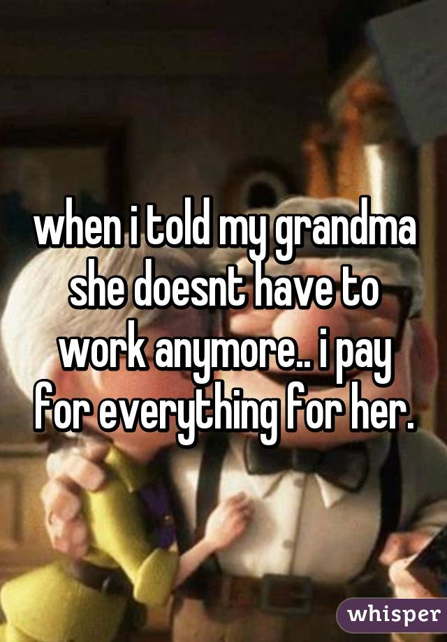 when i told my grandma she doesnt have to work anymore.. i pay for everything for her.