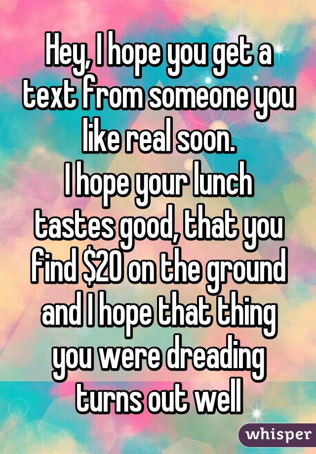 Hey, I hope you get a text from someone you like real soon.
I hope your lunch tastes good, that you find $20 on the ground and I hope that thing you were dreading turns out well