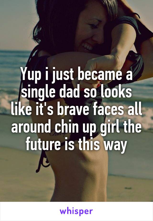 Yup i just became a single dad so looks like it's brave faces all around chin up girl the future is this way