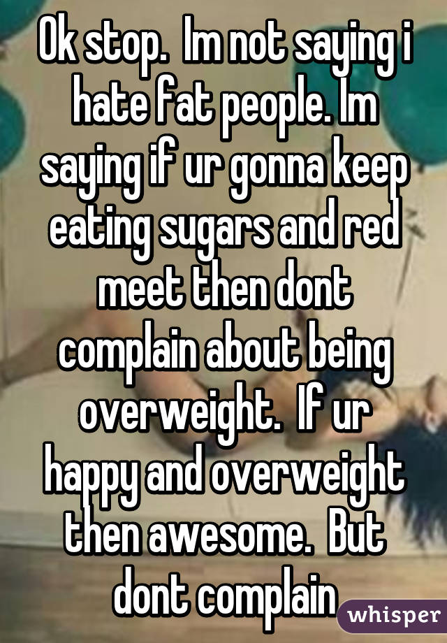 Ok stop.  Im not saying i hate fat people. Im saying if ur gonna keep eating sugars and red meet then dont complain about being overweight.  If ur happy and overweight then awesome.  But dont complain