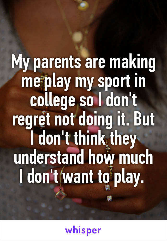 My parents are making me play my sport in college so I don't regret not doing it. But I don't think they understand how much I don't want to play. 