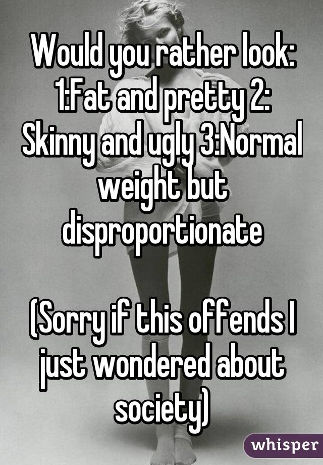 Would you rather look:
1:Fat and pretty 2: Skinny and ugly 3:Normal weight but disproportionate

(Sorry if this offends I just wondered about society)