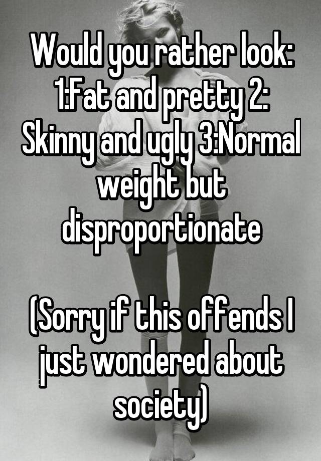 Would you rather look:
1:Fat and pretty 2: Skinny and ugly 3:Normal weight but disproportionate

(Sorry if this offends I just wondered about society)