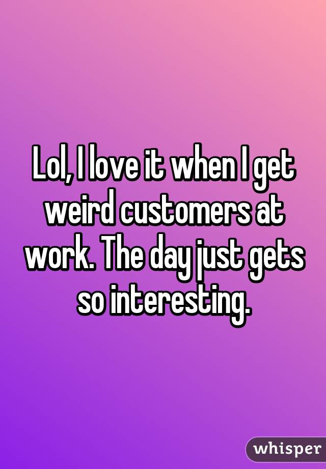 Lol, I love it when I get weird customers at work. The day just gets so interesting.