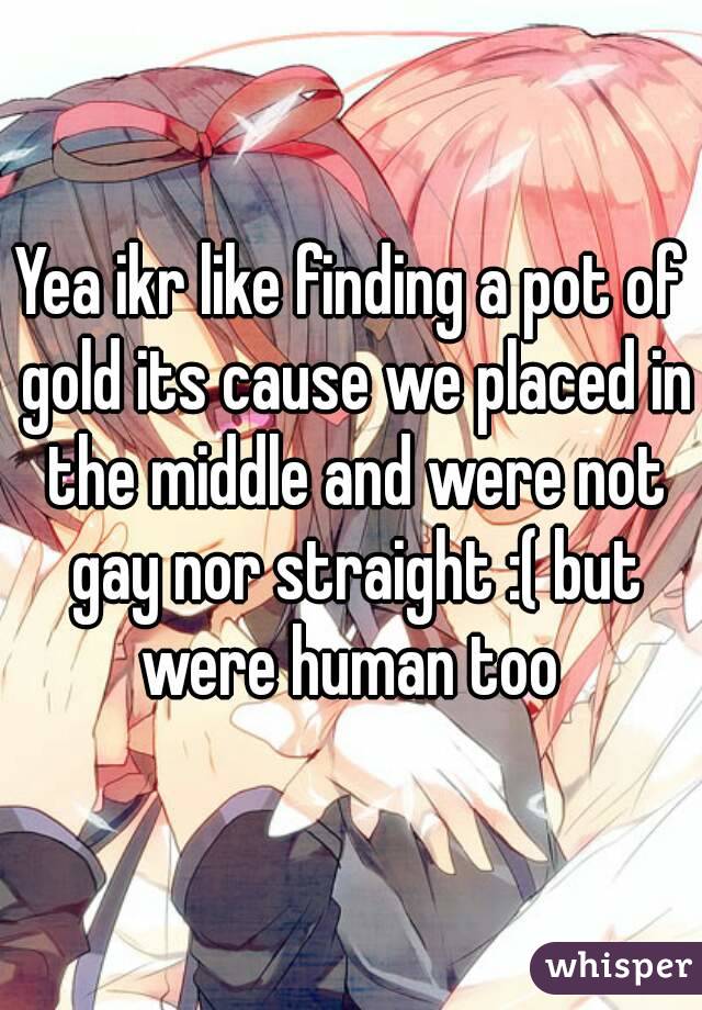 Yea ikr like finding a pot of gold its cause we placed in the middle and were not gay nor straight :( but were human too 