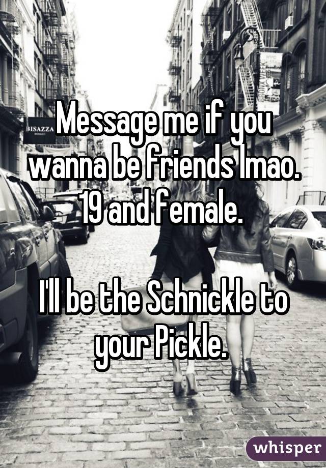 Message me if you wanna be friends lmao. 19 and female. 

I'll be the Schnickle to your Pickle. 