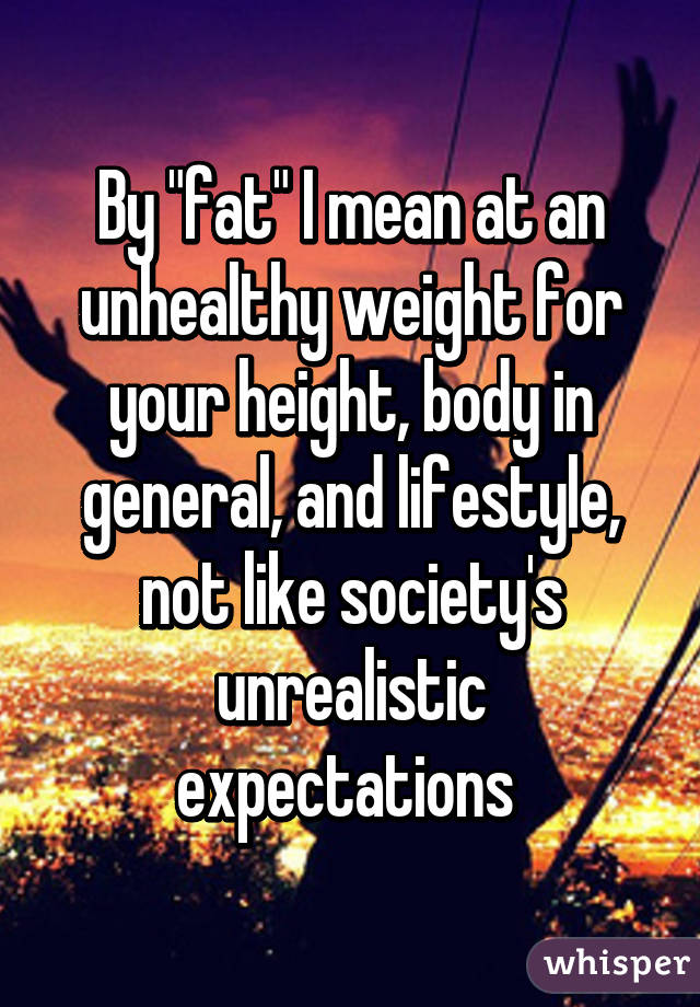 By "fat" I mean at an unhealthy weight for your height, body in general, and lifestyle, not like society's unrealistic expectations 