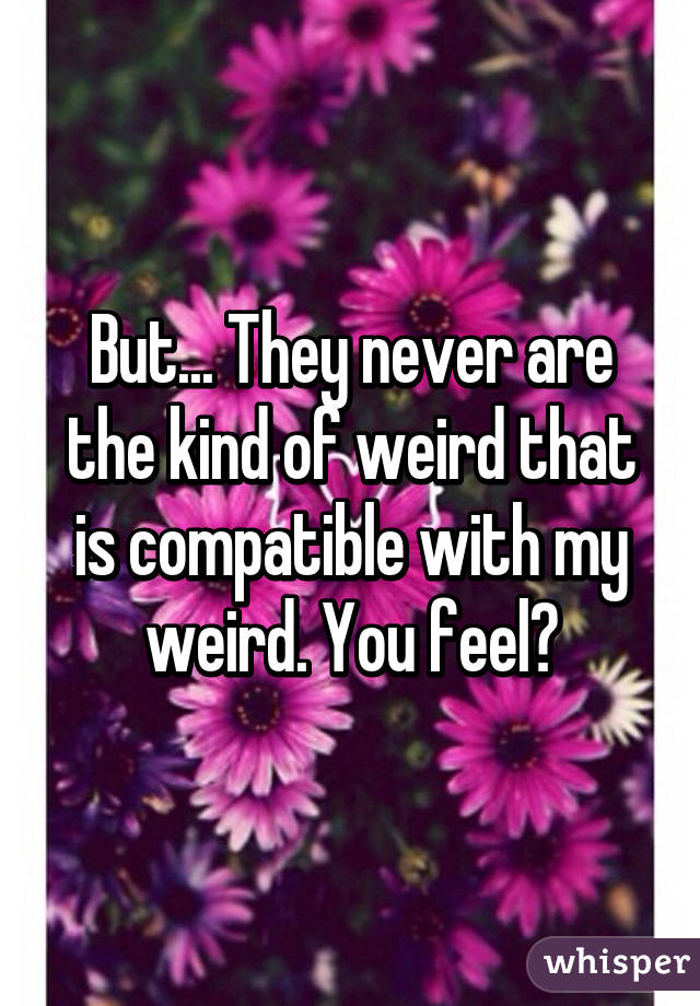 But... They never are the kind of weird that is compatible with my weird. You feel?