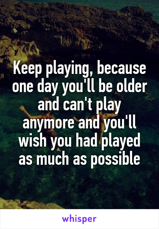Keep playing, because one day you'll be older and can't play anymore and you'll wish you had played as much as possible