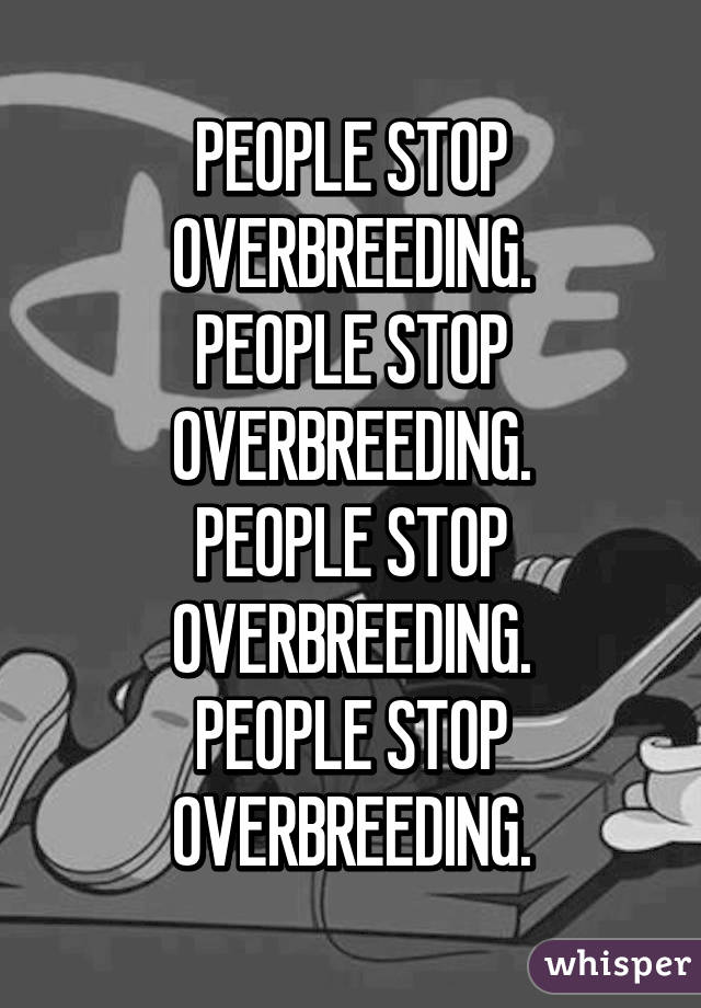 PEOPLE STOP OVERBREEDING.
PEOPLE STOP OVERBREEDING.
PEOPLE STOP OVERBREEDING.
PEOPLE STOP OVERBREEDING.