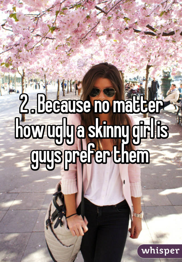 2 . Because no matter how ugly a skinny girl is guys prefer them 