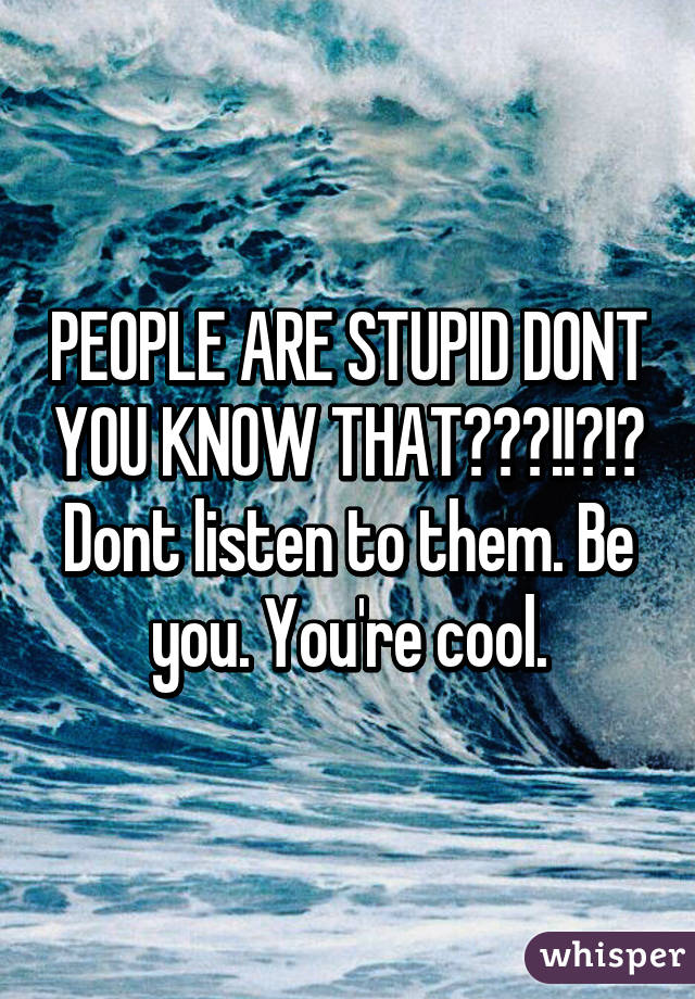 PEOPLE ARE STUPID DONT YOU KNOW THAT???!!?!? Dont listen to them. Be you. You're cool.