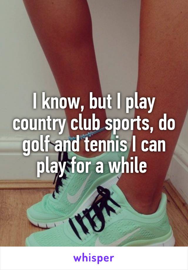 I know, but I play country club sports, do golf and tennis I can play for a while 