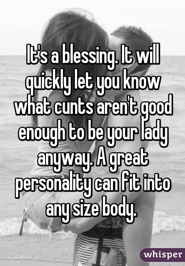 It's a blessing. It will quickly let you know what cunts aren't good enough to be your lady anyway. A great personality can fit into any size body. 