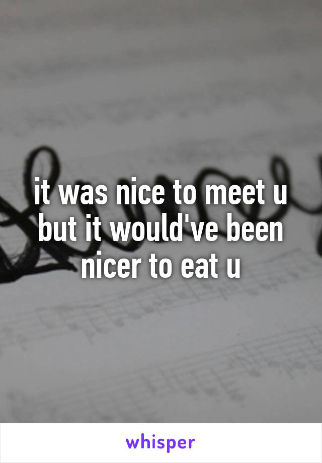 it was nice to meet u but it would've been nicer to eat u