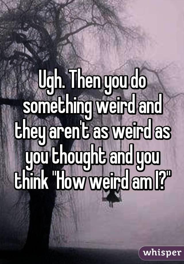 Ugh. Then you do something weird and they aren't as weird as you thought and you think "How weird am I?"