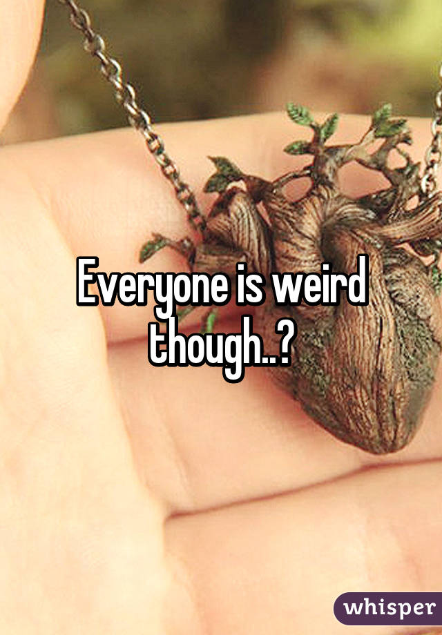 Everyone is weird though..?