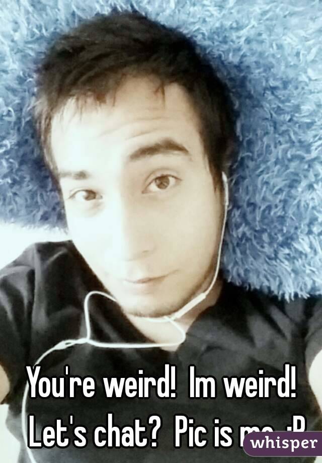 You're weird!  Im weird!  Let's chat?  Pic is me. :P