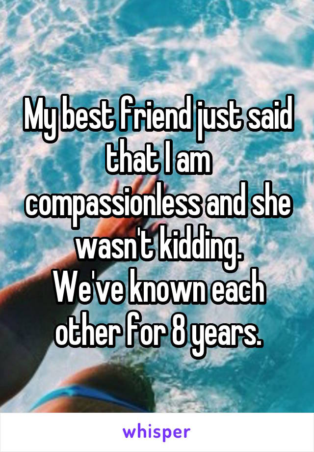 My best friend just said that I am compassionless and she wasn't kidding.
We've known each other for 8 years.