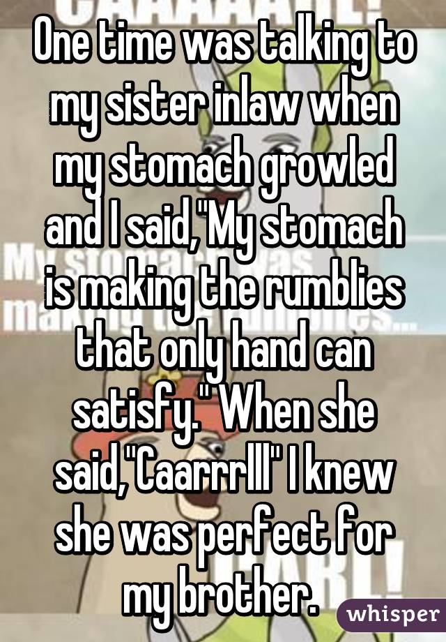 One time was talking to my sister inlaw when my stomach growled and I said,"My stomach is making the rumblies that only hand can satisfy." When she said,"Caarrrlll" I knew she was perfect for my brother. 