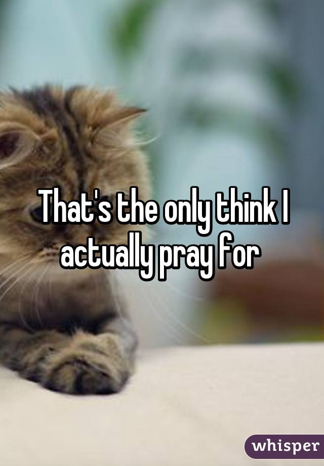 That's the only think I actually pray for 