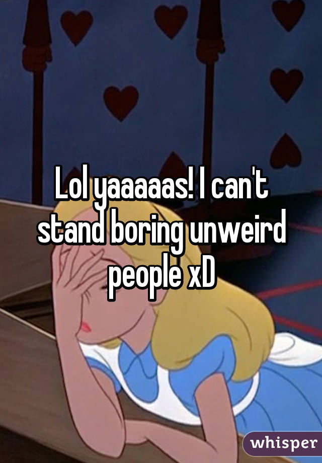 Lol yaaaaas! I can't stand boring unweird people xD