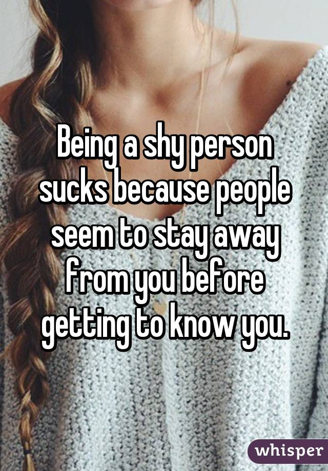 Being a shy person sucks because people seem to stay away from you before getting to know you.