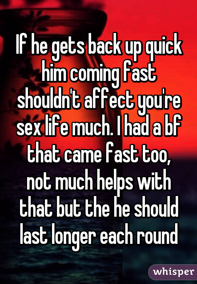 If he gets back up quick him coming fast shouldn't affect you're sex life much. I had a bf that came fast too, not much helps with that but the he should last longer each round