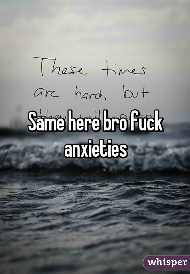 Same here bro fuck anxieties