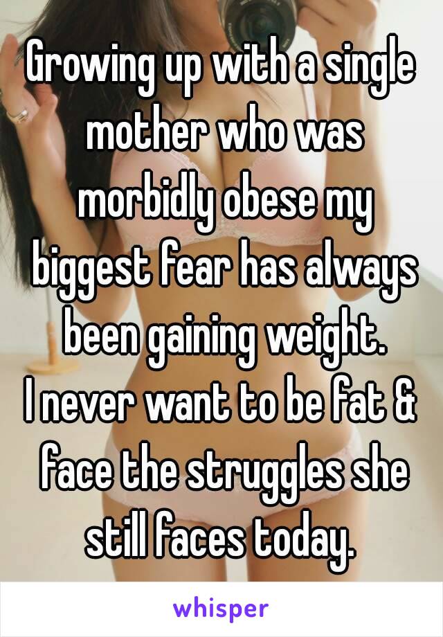 Growing up with a single mother who was morbidly obese my biggest fear has always been gaining weight.
I never want to be fat & face the struggles she still faces today. 