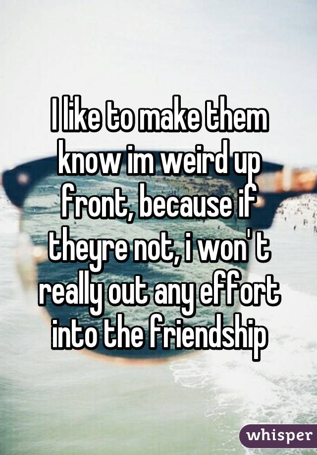 I like to make them know im weird up front, because if theyre not, i won' t really out any effort into the friendship