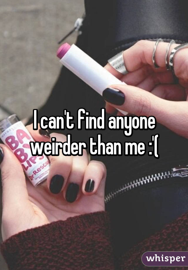 I can't find anyone weirder than me :'(