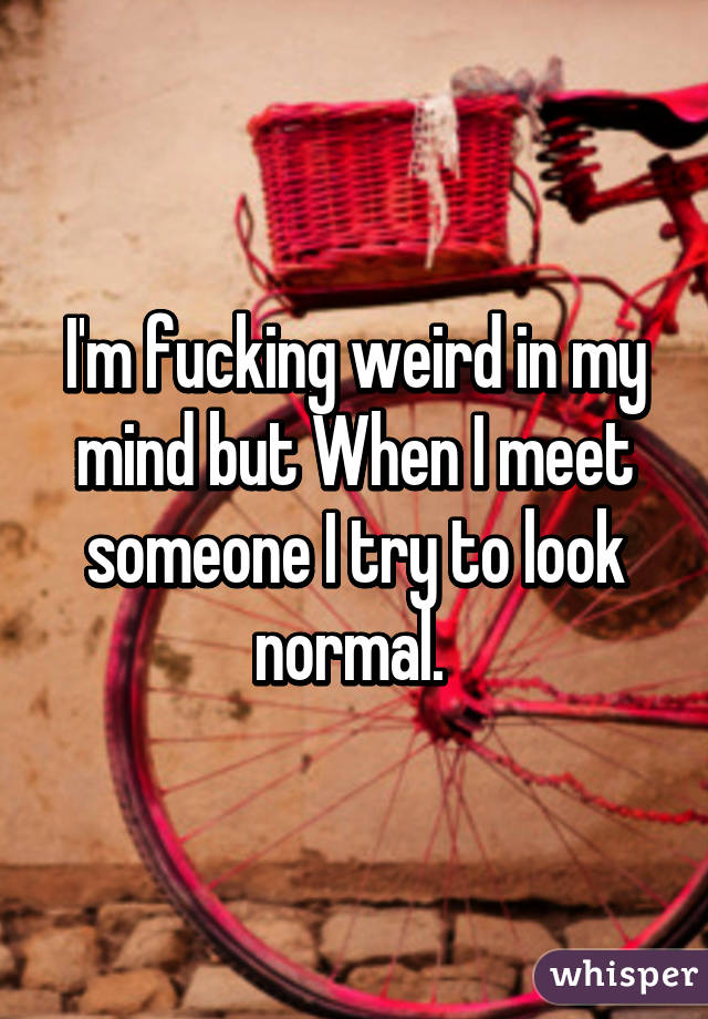 I'm fucking weird in my mind but When I meet someone I try to look normal. 