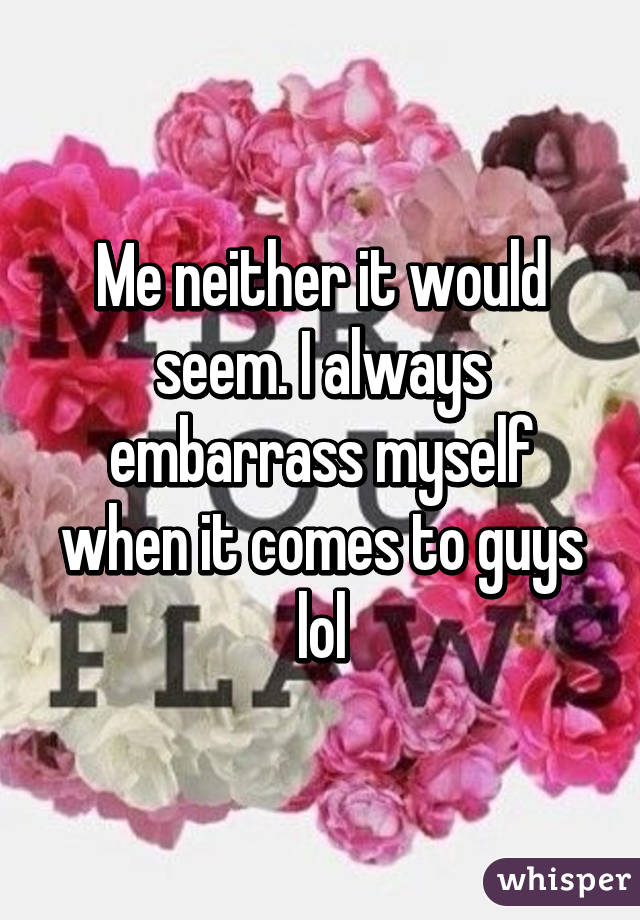 Me neither it would seem. I always embarrass myself when it comes to guys lol